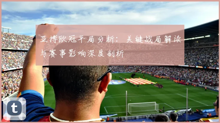 亚搏欧冠平局分析：关键战局解读与赛事影响深度剖析