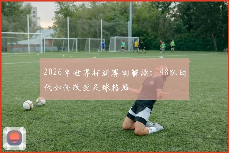 2026年世界杯新赛制解读：48队时代如何改变足球格局