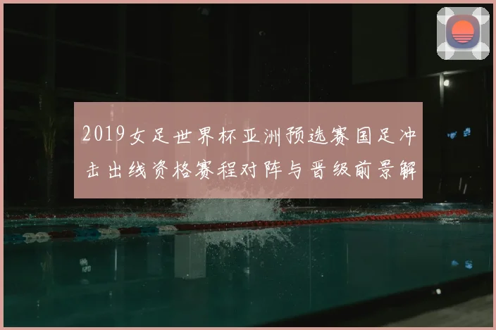 2019女足世界杯亚洲预选赛国足冲击出线资格赛程对阵与晋级前景解析