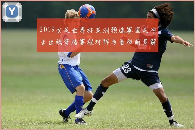 2019女足世界杯亚洲预选赛国足冲击出线资格赛程对阵与晋级前景解析