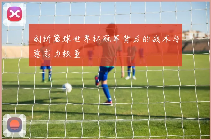 剖析篮球世界杯冠军背后的战术与意志力较量