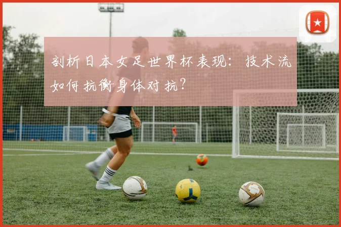 剖析日本女足世界杯表现：技术流如何抗衡身体对抗？