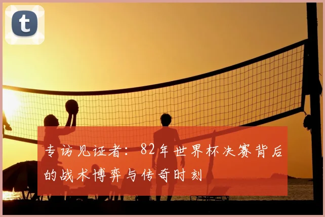 专访见证者：82年世界杯决赛背后的战术博弈与传奇时刻