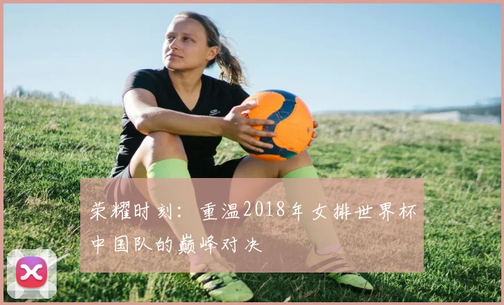 荣耀时刻：重温2018年女排世界杯中国队的巅峰对决