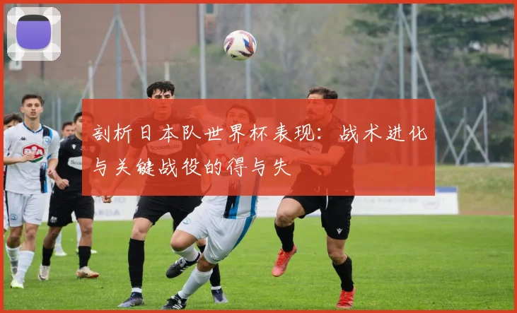 剖析日本队世界杯表现：战术进化与关键战役的得与失
