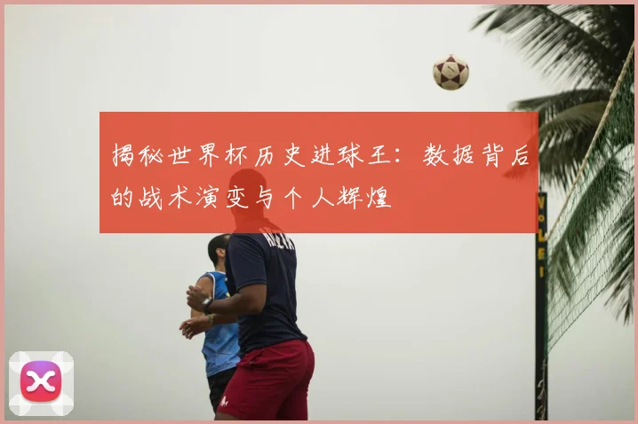 揭秘世界杯历史进球王：数据背后的战术演变与个人辉煌